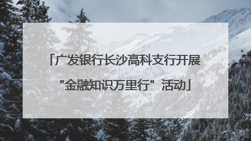 广发银行长沙高科支行开展“金融知识万里行”活动